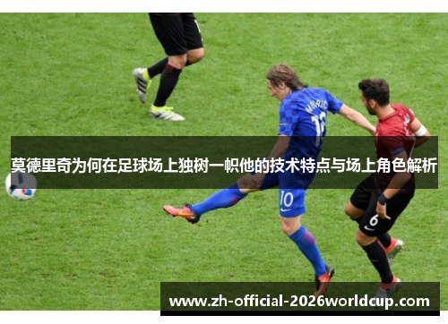莫德里奇为何在足球场上独树一帜他的技术特点与场上角色解析