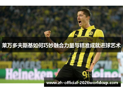 莱万多夫斯基如何巧妙融合力量与精准成就进球艺术