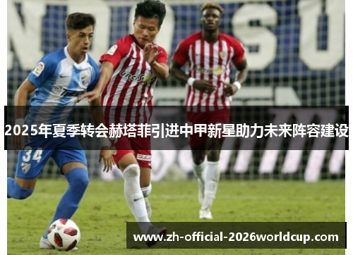2025年夏季转会赫塔菲引进中甲新星助力未来阵容建设