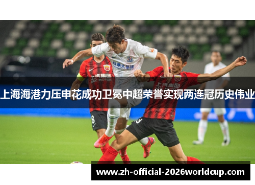 上海海港力压申花成功卫冕中超荣誉实现两连冠历史伟业
