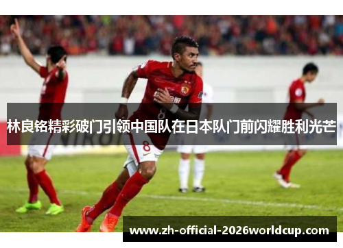 林良铭精彩破门引领中国队在日本队门前闪耀胜利光芒