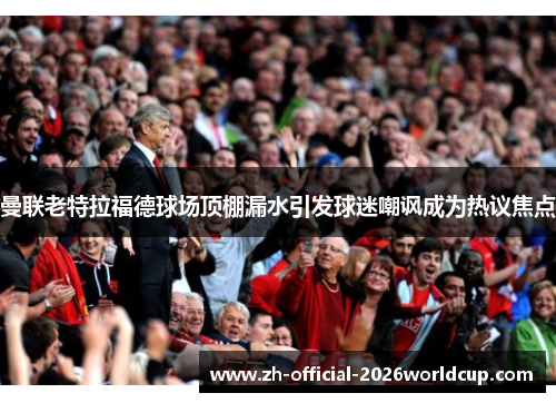 曼联老特拉福德球场顶棚漏水引发球迷嘲讽成为热议焦点 曼联老特拉福德球场顶棚漏水引发球迷嘲讽成为热议焦点