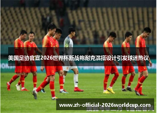 美国足协官宣2026世界杯新战袍耐克混搭设计引发球迷热议