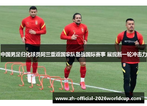 中国男足归化球员阿兰重返国家队备战国际赛事 展现新一轮冲击力