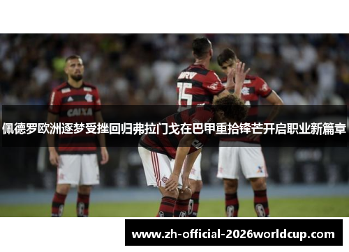 佩德罗欧洲逐梦受挫回归弗拉门戈在巴甲重拾锋芒开启职业新篇章