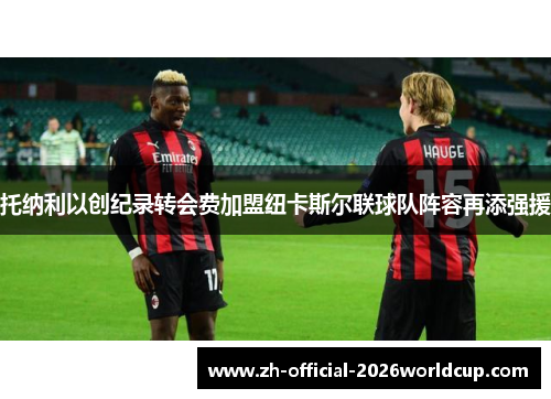 托纳利以创纪录转会费加盟纽卡斯尔联球队阵容再添强援 托纳利以创纪录转会费加盟纽卡斯尔联球队阵容再添强援